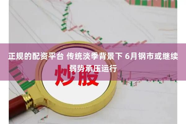 正规的配资平台 传统淡季背景下 6月钢市或继续弱势承压运行