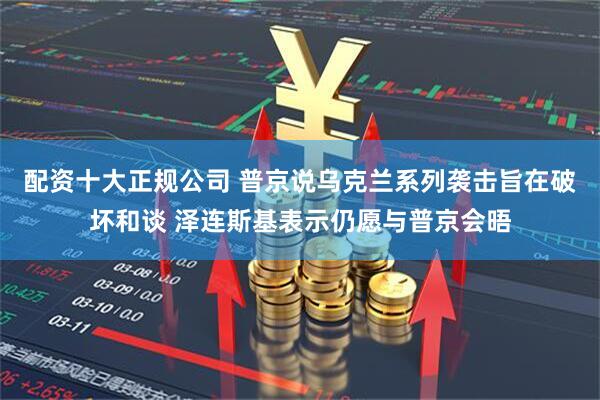 配资十大正规公司 普京说乌克兰系列袭击旨在破坏和谈 泽连斯基表示仍愿与普京会晤