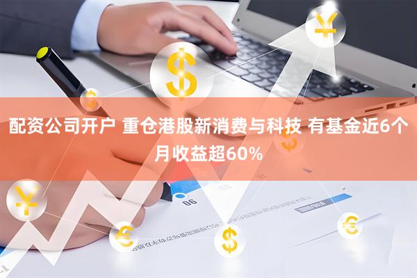 配资公司开户 重仓港股新消费与科技 有基金近6个月收益超60%
