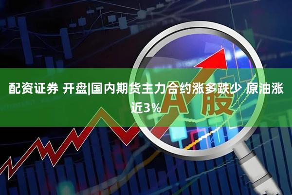 配资证券 开盘|国内期货主力合约涨多跌少 原油涨近3%