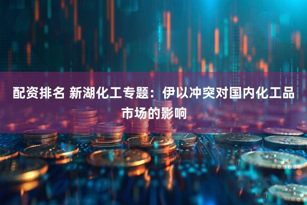 配资排名 新湖化工专题：伊以冲突对国内化工品市场的影响