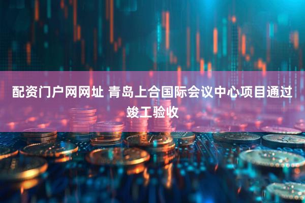 配资门户网网址 青岛上合国际会议中心项目通过竣工验收