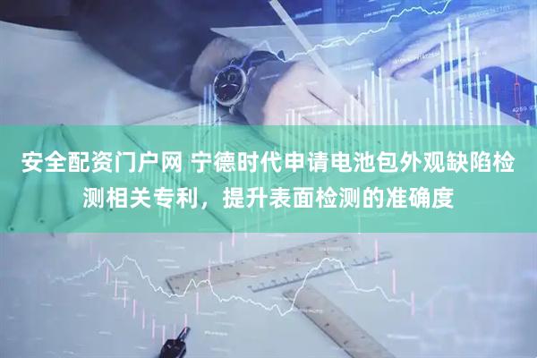 安全配资门户网 宁德时代申请电池包外观缺陷检测相关专利，提升表面检测的准确度