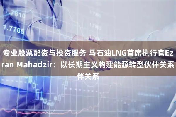 专业股票配资与投资服务 马石油LNG首席执行官Ezran Mahadzir：以长期主义构建能源转型伙伴关系