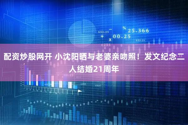 配资炒股网开 小沈阳晒与老婆亲吻照！发文纪念二人结婚21周年