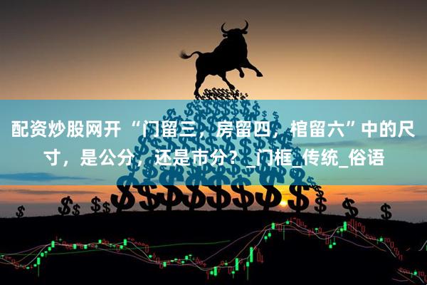 配资炒股网开 “门留三，房留四，棺留六”中的尺寸，是公分，还是市分？_门框_传统_俗语