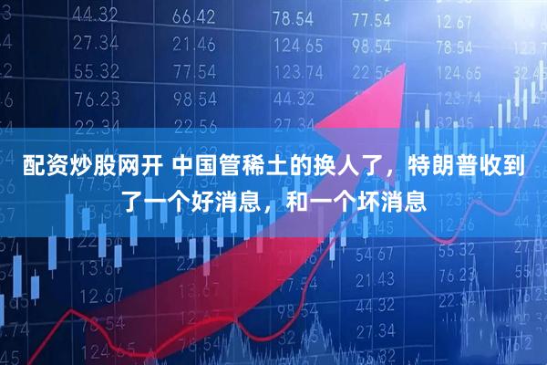 配资炒股网开 中国管稀土的换人了，特朗普收到了一个好消息，和一个坏消息