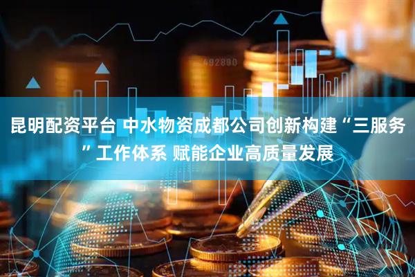 昆明配资平台 中水物资成都公司创新构建“三服务”工作体系 赋能企业高质量发展