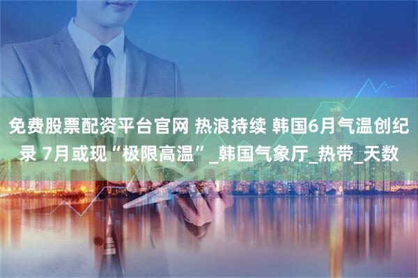 免费股票配资平台官网 热浪持续 韩国6月气温创纪录 7月或现“极限高温”_韩国气象厅_热带_天数