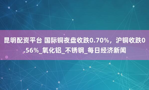 昆明配资平台 国际铜夜盘收跌0.70%，沪铜收跌0.56%_氧化铝_不锈钢_每日经济新闻