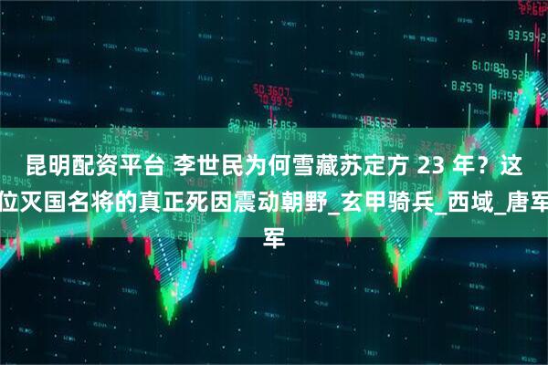 昆明配资平台 李世民为何雪藏苏定方 23 年？这位灭国名将的真正死因震动朝野_玄甲骑兵_西域_唐军