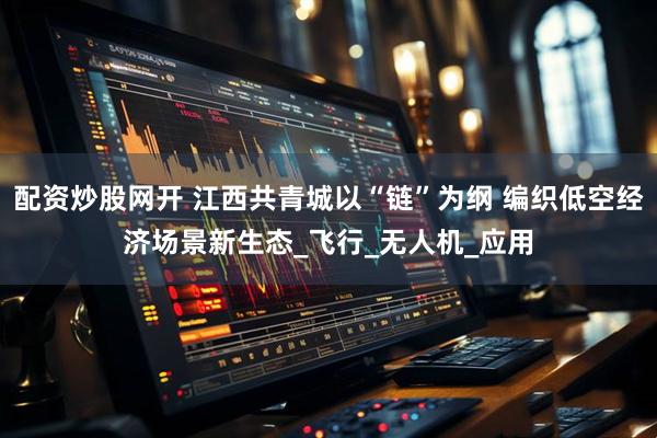 配资炒股网开 江西共青城以“链”为纲 编织低空经济场景新生态_飞行_无人机_应用