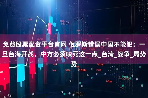 免费股票配资平台官网 俄罗斯错误中国不能犯：一旦台海开战，中方必须咬死这一点_台湾_战争_局势