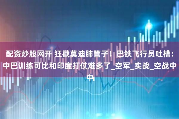 配资炒股网开 狂戳莫迪肺管子！巴铁飞行员吐槽：中巴训练可比和印度打仗难多了_空军_实战_空战中