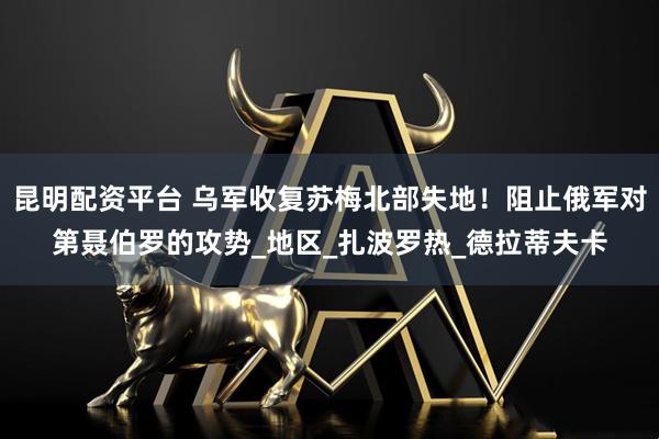 昆明配资平台 乌军收复苏梅北部失地！阻止俄军对第聂伯罗的攻势_地区_扎波罗热_德拉蒂夫卡