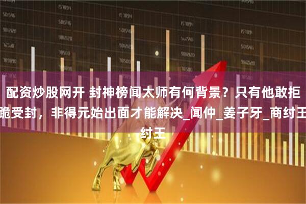 配资炒股网开 封神榜闻太师有何背景？只有他敢拒跪受封，非得元始出面才能解决_闻仲_姜子牙_商纣王