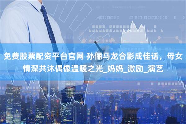 免费股票配资平台官网 孙俪马龙合影成佳话，母女情深共沐偶像温暖之光_妈妈_激励_演艺
