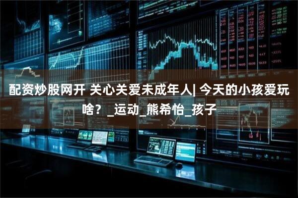 配资炒股网开 关心关爱未成年人| 今天的小孩爱玩啥？_运动_熊希怡_孩子