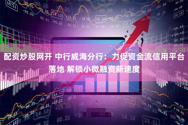 配资炒股网开 中行威海分行：力促资金流信用平台落地 解锁小微融资新速度