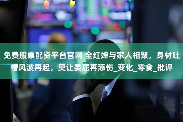 免费股票配资平台官网 全红婵与家人相聚，身材吐槽风波再起，莫让委屈再添伤_变化_零食_批评