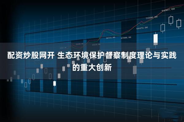配资炒股网开 生态环境保护督察制度理论与实践的重大创新