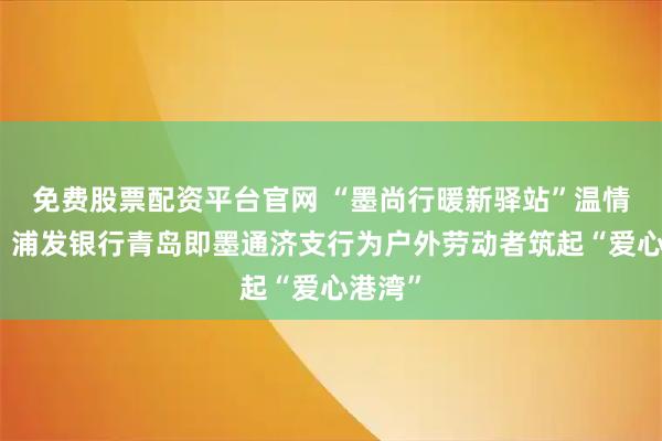 免费股票配资平台官网 “墨尚行暖新驿站”温情上线：浦发银行青岛即墨通济支行为户外劳动者筑起“爱心港湾”
