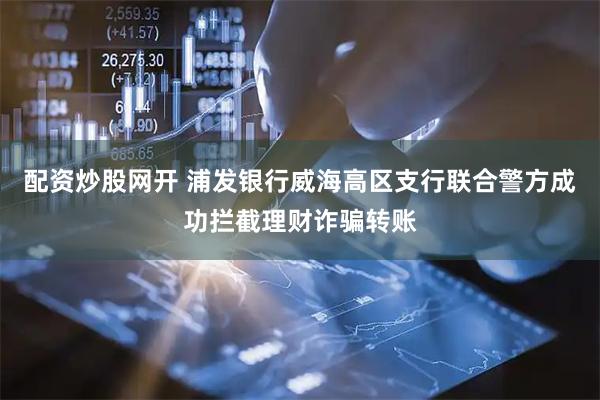 配资炒股网开 浦发银行威海高区支行联合警方成功拦截理财诈骗转账