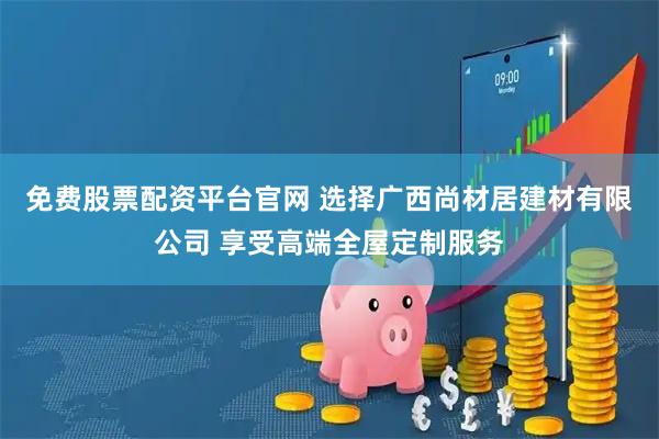 免费股票配资平台官网 选择广西尚材居建材有限公司 享受高端全屋定制服务