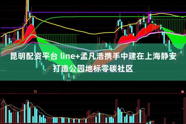 昆明配资平台 line+孟凡浩携手中建在上海静安打造公园地标零碳社区