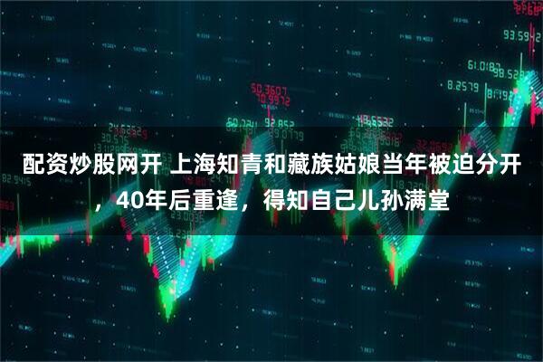 配资炒股网开 上海知青和藏族姑娘当年被迫分开，40年后重逢，得知自己儿孙满堂