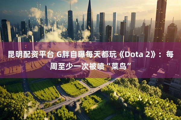 昆明配资平台 G胖自曝每天都玩《Dota 2》：每周至少一次被喷“菜鸟”