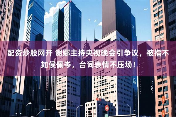 配资炒股网开 谢娜主持央视晚会引争议，被指不如侯佩岑，台词表情不压场！