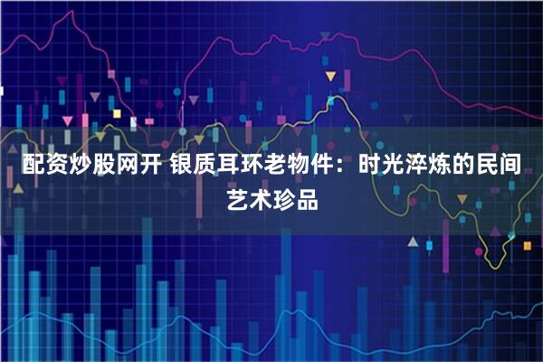 配资炒股网开 银质耳环老物件:时光淬炼的民间艺术珍品