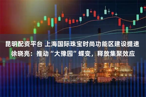 昆明配资平台 上海国际珠宝时尚功能区建设提速 徐晓亮:推动“大豫园”蝶变,释放集聚效应
