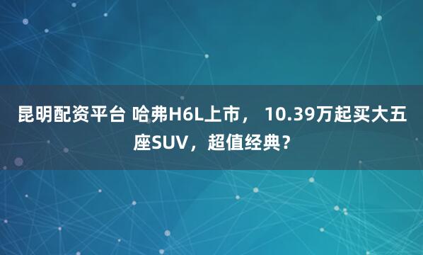 昆明配资平台 哈弗H6L上市， 10.39万起买大五座SUV，超值经典？