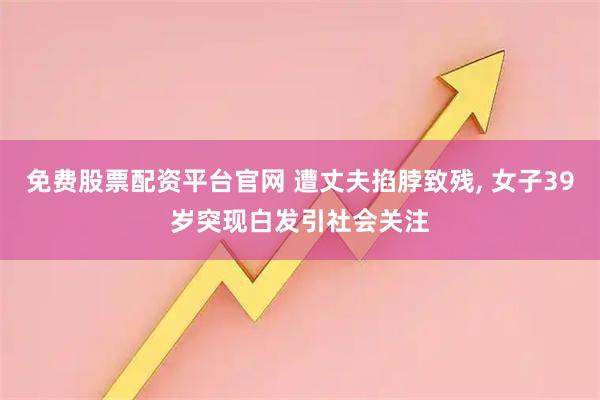 免费股票配资平台官网 遭丈夫掐脖致残, 女子39岁突现白发引社会关注