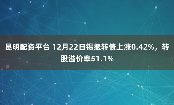 昆明配资平台 12月22日锡振转债上涨0.42%，转股溢价率51.1%