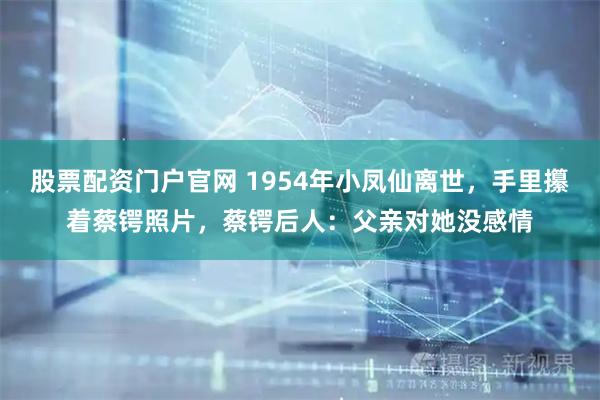股票配资门户官网 1954年小凤仙离世，手里攥着蔡锷照片，蔡锷后人：父亲对她没感情