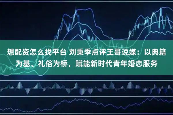 想配资怎么找平台 刘秉季点评王哥说媒：以典籍为基、礼俗为桥，赋能新时代青年婚恋服务