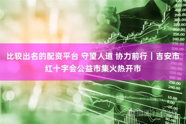 比较出名的配资平台 守望人道 协力前行｜吉安市红十字会公益市集火热开市