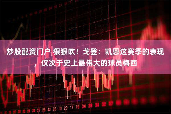 炒股配资门户 狠狠吹！戈登：凯恩这赛季的表现，仅次于史上最伟大的球员梅西
