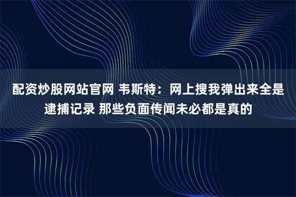 配资炒股网站官网 韦斯特：网上搜我弹出来全是逮捕记录 那些负面传闻未必都是真的