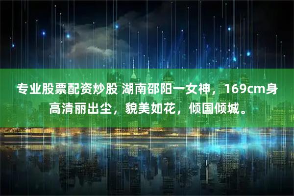 专业股票配资炒股 湖南邵阳一女神，169cm身高清丽出尘，貌美如花，倾国倾城。