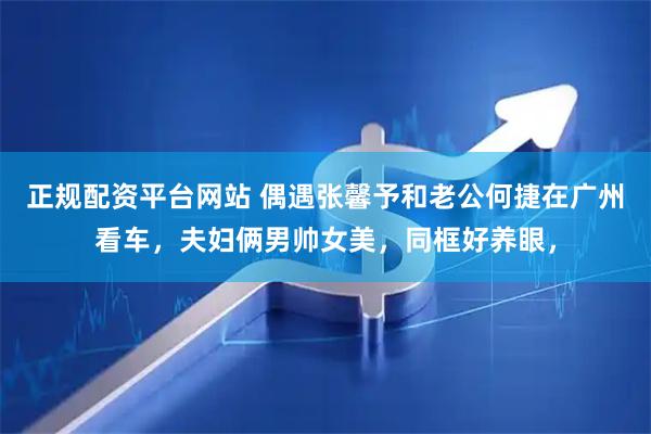 正规配资平台网站 偶遇张馨予和老公何捷在广州看车，夫妇俩男帅女美，同框好养眼，