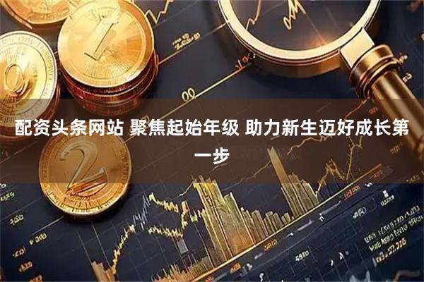 配资头条网站 聚焦起始年级 助力新生迈好成长第一步