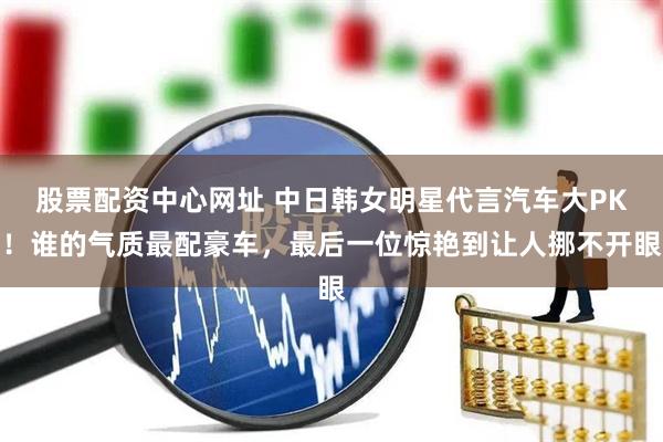 股票配资中心网址 中日韩女明星代言汽车大PK！谁的气质最配豪车，最后一位惊艳到让人挪不开眼