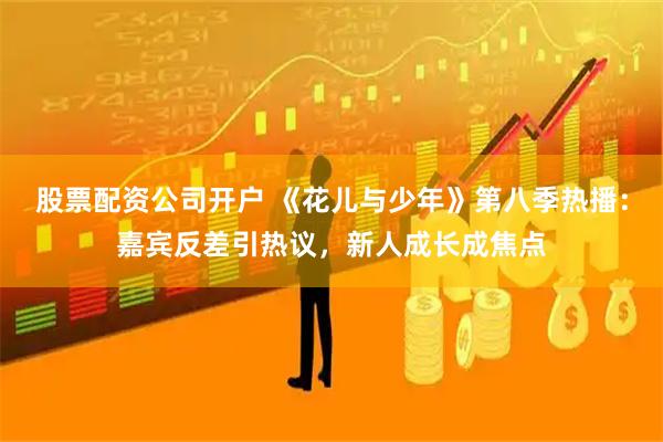 股票配资公司开户 《花儿与少年》第八季热播：嘉宾反差引热议，新人成长成焦点