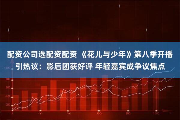 配资公司选配资配资 《花儿与少年》第八季开播引热议：影后团获好评 年轻嘉宾成争议焦点